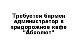 Требуется бармен-администратор в придорожное кафе “Абсолют“